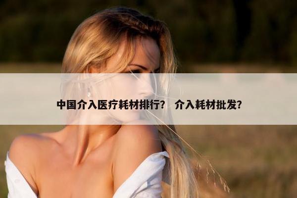 中国介入医疗耗材排行？ 介入耗材批发？