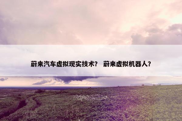 蔚来汽车虚拟现实技术？ 蔚来虚拟机器人？