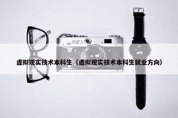 虚拟现实技术本科生（虚拟现实技术本科生就业方向）