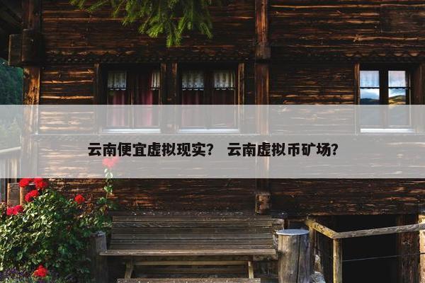 云南便宜虚拟现实？ 云南虚拟币矿场？
