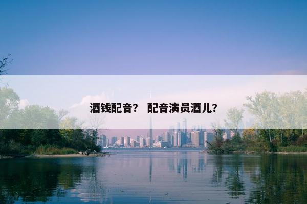 酒钱配音？ 配音演员酒儿？
