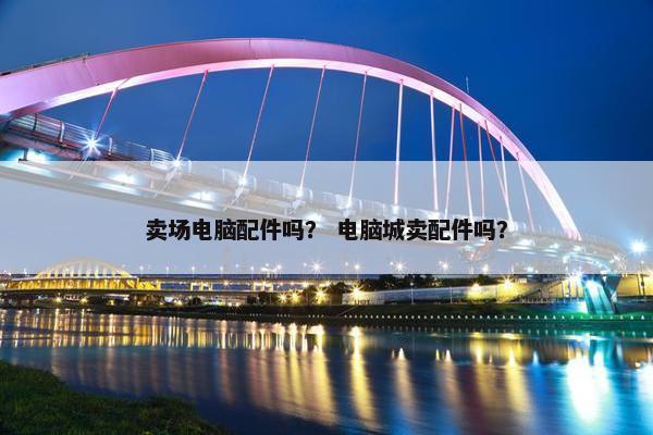 卖场电脑配件吗？ 电脑城卖配件吗？