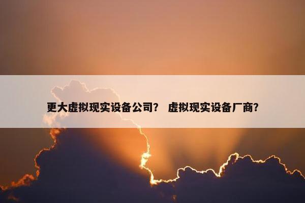更大虚拟现实设备公司？ 虚拟现实设备厂商？