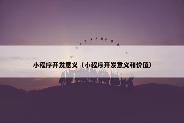 小程序开发意义（小程序开发意义和价值）