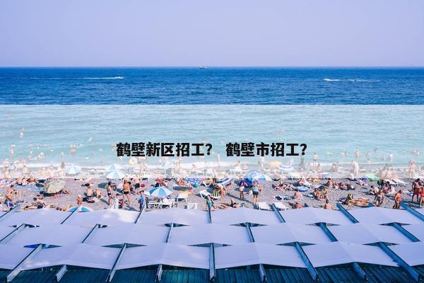 鹤壁新区招工？ 鹤壁市招工？