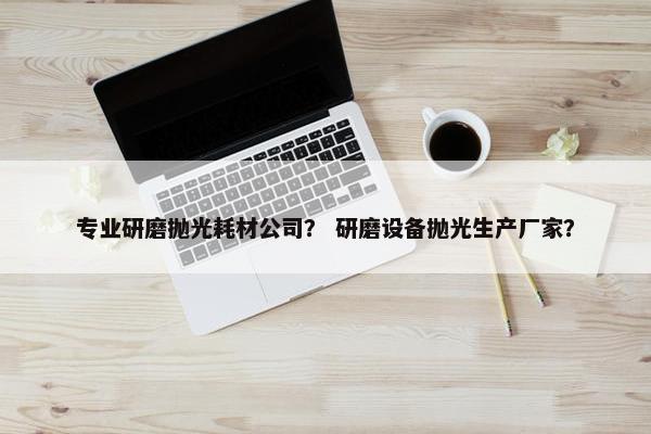 专业研磨抛光耗材公司？ 研磨设备抛光生产厂家？