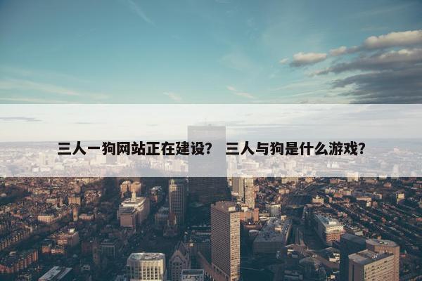 三人一狗网站正在建设？ 三人与狗是什么游戏？