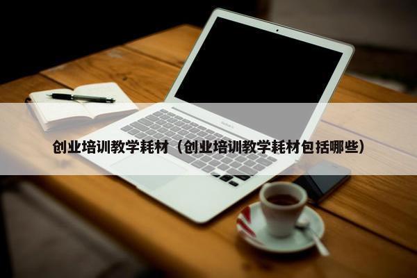 创业培训教学耗材（创业培训教学耗材包括哪些）