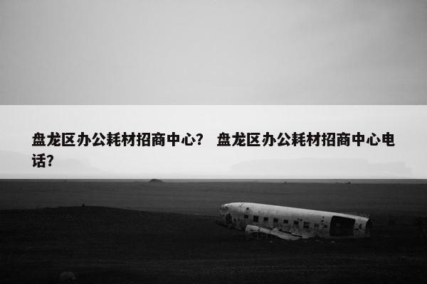 盘龙区办公耗材招商中心？ 盘龙区办公耗材招商中心电话？