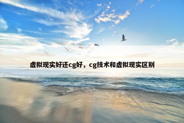 虚拟现实好还cg好，cg技术和虚拟现实区别