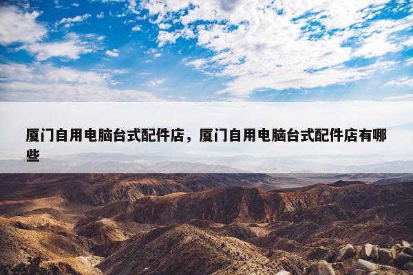 厦门自用电脑台式配件店，厦门自用电脑台式配件店有哪些