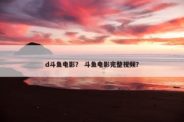 d斗鱼电影？ 斗鱼电影完整视频？