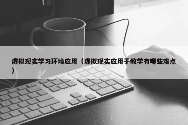 虚拟现实学习环境应用（虚拟现实应用于教学有哪些难点）