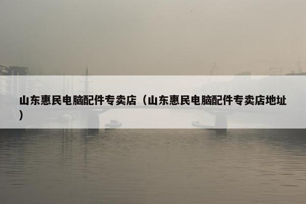 山东惠民电脑配件专卖店（山东惠民电脑配件专卖店地址）