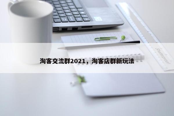 淘客交流群2021，淘客店群新玩法