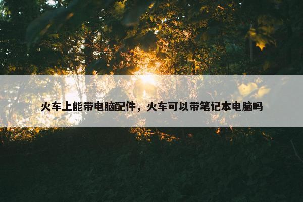 火车上能带电脑配件，火车可以带笔记本电脑吗