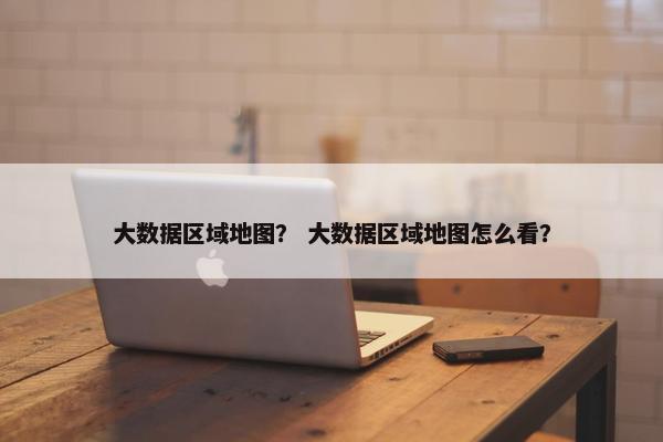 大数据区域地图？ 大数据区域地图怎么看？