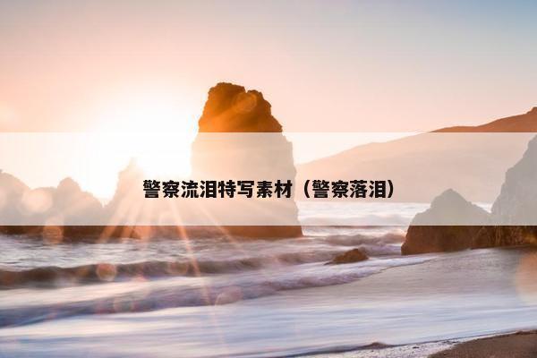 警察流泪特写素材（警察落泪）