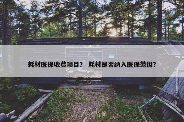 耗材医保收费项目？ 耗材是否纳入医保范围？