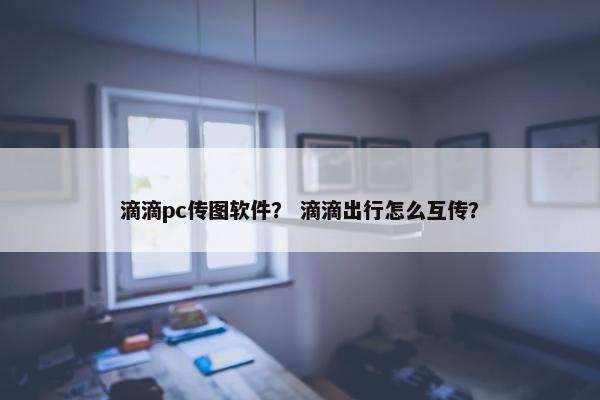 滴滴pc传图软件？ 滴滴出行怎么互传？