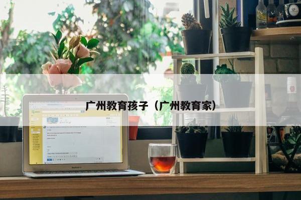 广州教育孩子（广州教育家）