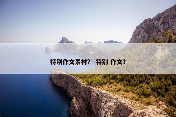 特别作文素材？ 特别 作文？