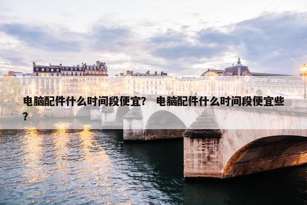 电脑配件什么时间段便宜？ 电脑配件什么时间段便宜些？