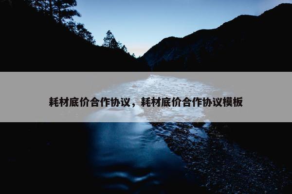 耗材底价合作协议，耗材底价合作协议模板