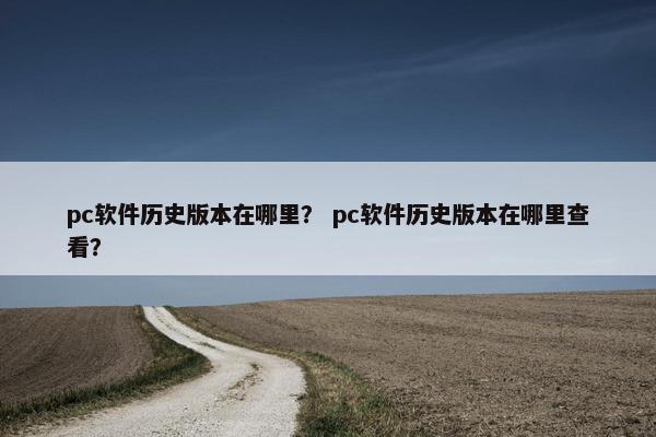 pc软件历史版本在哪里？ pc软件历史版本在哪里查看？