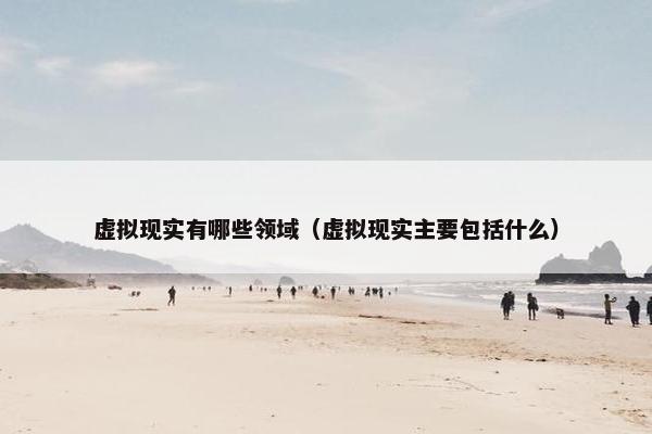 虚拟现实有哪些领域（虚拟现实主要包括什么）