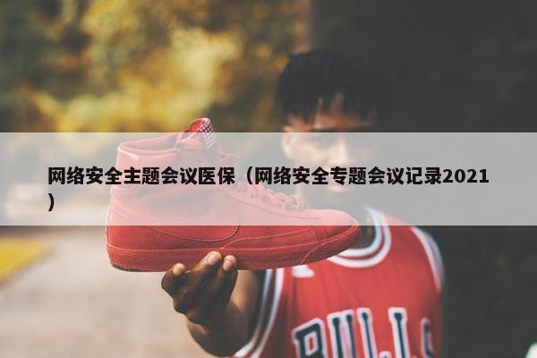 网络安全主题会议医保（网络安全专题会议记录2021）