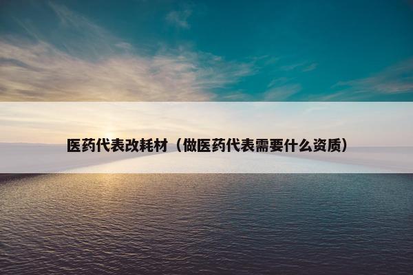 医药代表改耗材（做医药代表需要什么资质）