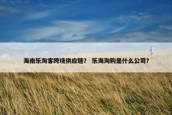 海南乐淘客跨境供应链？ 乐海淘购是什么公司？