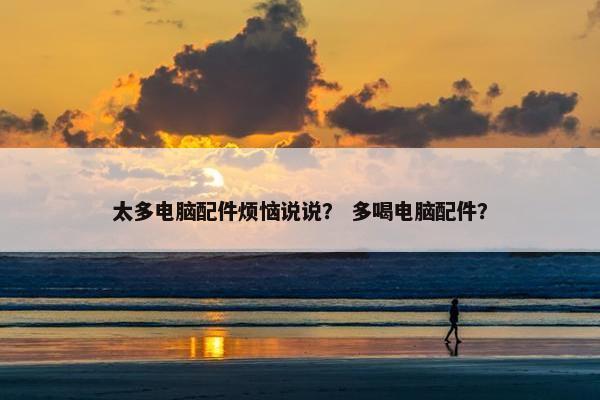 太多电脑配件烦恼说说？ 多喝电脑配件？