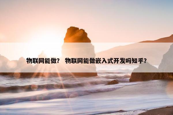 物联网能做？ 物联网能做嵌入式开发吗知乎？