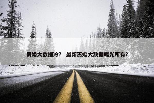 离婚大数据冷？ 最新离婚大数据曝光所有？
