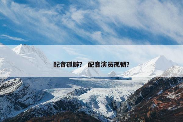 配音孤僻？ 配音演员孤韧？