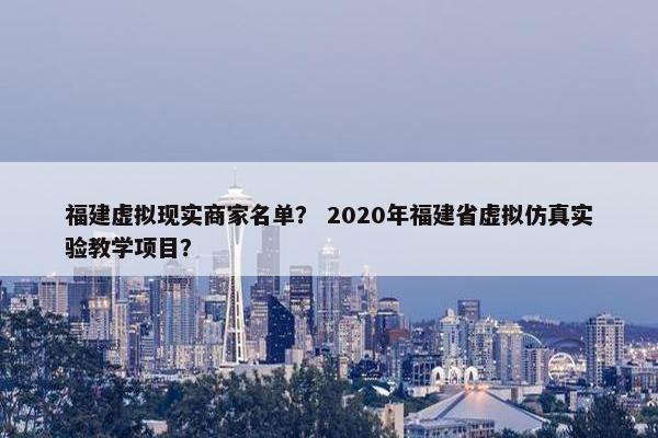 福建虚拟现实商家名单？ 2020年福建省虚拟仿真实验教学项目？