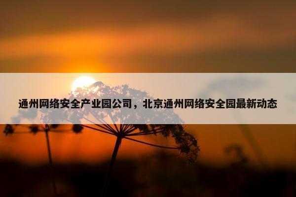 通州网络安全产业园公司，北京通州网络安全园最新动态