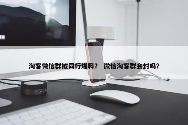淘客微信群被同行爆料？ 微信淘客群会封吗？
