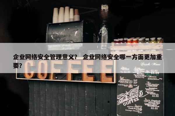 企业网络安全管理意义？ 企业网络安全哪一方面更加重要？