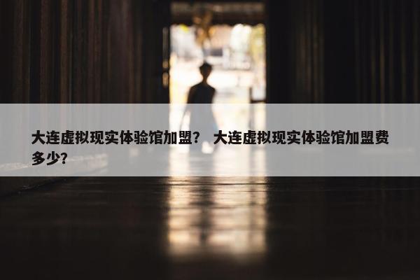 大连虚拟现实体验馆加盟？ 大连虚拟现实体验馆加盟费多少？