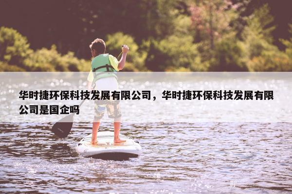 华时捷环保科技发展有限公司，华时捷环保科技发展有限公司是国企吗