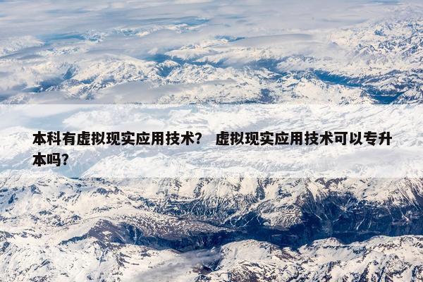 本科有虚拟现实应用技术？ 虚拟现实应用技术可以专升本吗？