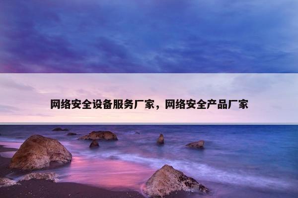 网络安全设备服务厂家，网络安全产品厂家