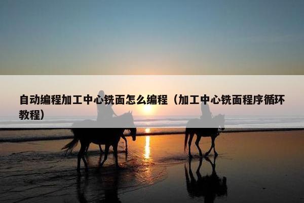 自动编程加工中心铣面怎么编程（加工中心铣面程序循环教程）