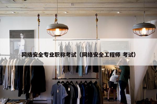 网络安全专业职称考试（网络安全工程师 考试）