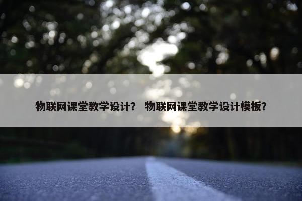 物联网课堂教学设计？ 物联网课堂教学设计模板？