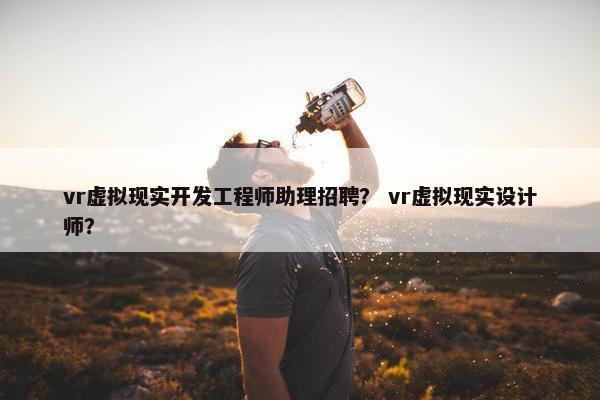 vr虚拟现实开发工程师助理招聘？ vr虚拟现实设计师？