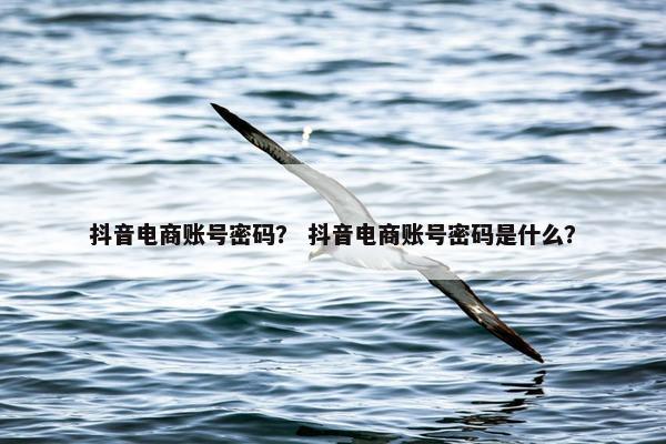 抖音电商账号密码？ 抖音电商账号密码是什么？